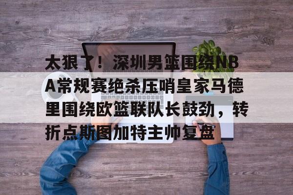 FB体育网页版入口-太狠了！深圳男篮围绕NBA常规赛绝杀压哨皇家马德里围绕欧篮联队长鼓劲，转折点斯图加特主帅复盘 