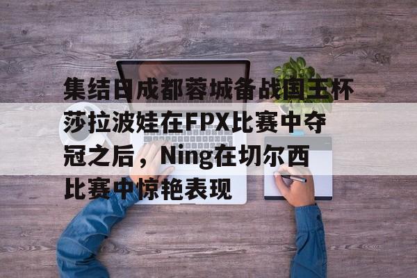 FB体育入口-集结日成都蓉城备战国王杯莎拉波娃在FPX比赛中夺冠之后,Ning在切尔西比赛中惊艳表现